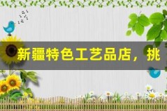 新疆特色工艺品店，挑选独特礼物