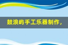 鼓浪屿手工乐器制作,体验音乐创作