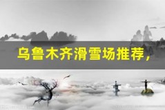 乌鲁木齐滑雪场推荐,畅享冬日激情