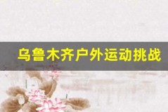 乌鲁木齐户外运动挑战,突破自我极限